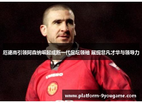 厄德高引领阿森纳崛起成新一代足坛领袖 展现非凡才华与领导力