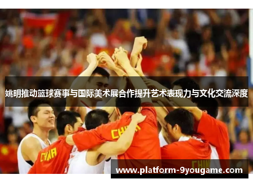 姚明推动篮球赛事与国际美术展合作提升艺术表现力与文化交流深度