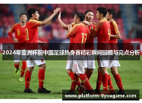 2024年亚洲杯前中国足球热身赛精彩瞬间回顾与亮点分析