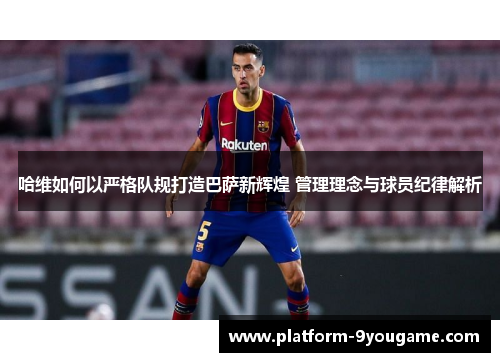 哈维如何以严格队规打造巴萨新辉煌 管理理念与球员纪律解析