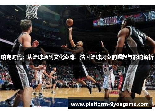 帕克时代：从篮球场到文化潮流，法国篮球风潮的崛起与影响解析