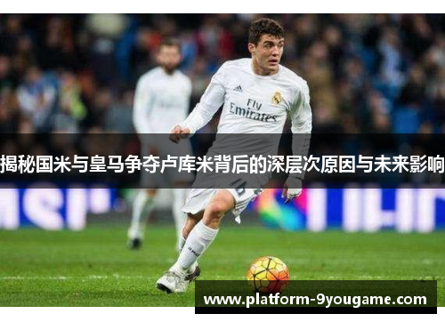 揭秘国米与皇马争夺卢库米背后的深层次原因与未来影响