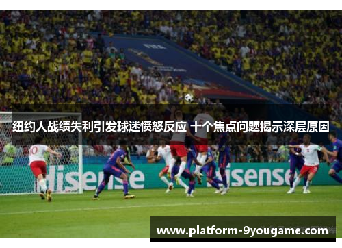 纽约人战绩失利引发球迷愤怒反应 十个焦点问题揭示深层原因