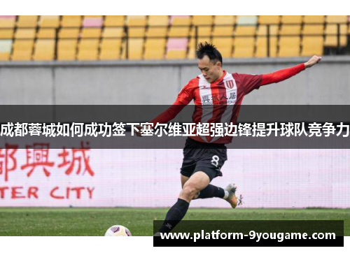 成都蓉城如何成功签下塞尔维亚超强边锋提升球队竞争力