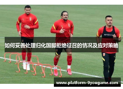如何妥善处理归化国脚拒绝征召的情况及应对策略