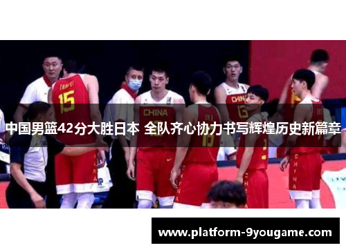中国男篮42分大胜日本 全队齐心协力书写辉煌历史新篇章