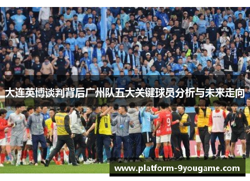 大连英博谈判背后广州队五大关键球员分析与未来走向