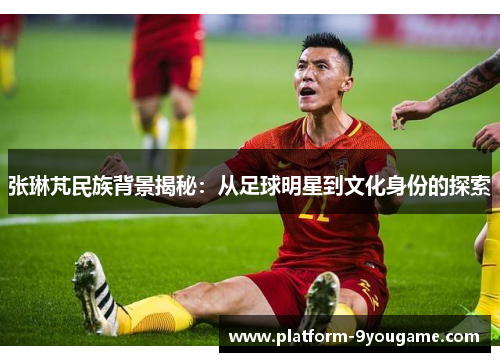 张琳芃民族背景揭秘：从足球明星到文化身份的探索