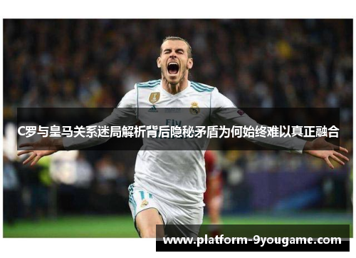 C罗与皇马关系迷局解析背后隐秘矛盾为何始终难以真正融合