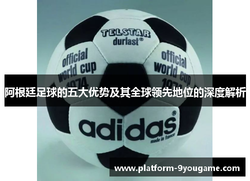 阿根廷足球的五大优势及其全球领先地位的深度解析